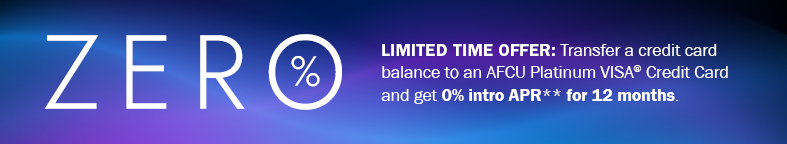 Zero %25 Limited Time Offer: Transfer a credit card balance to an AFCU Platinum VISA Credit Card and get 0%25 intro APR** for 12 months.